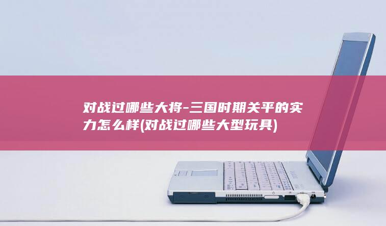 对战过哪些大将-三国时期关平的实力怎么样 (对战过哪些大型玩具)(图1)