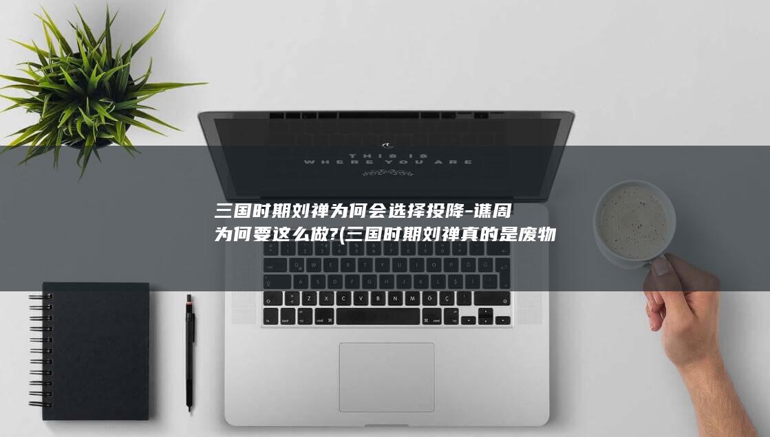 三国时期刘禅为何会选择投降-谯周为何要这么做? (三国时期刘禅真的是废物吗)(图1)