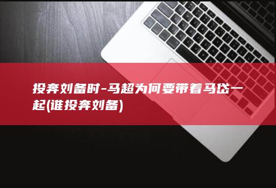 投奔刘备时-马超为何要带着马岱一起 (谁投奔刘备)(图1)
