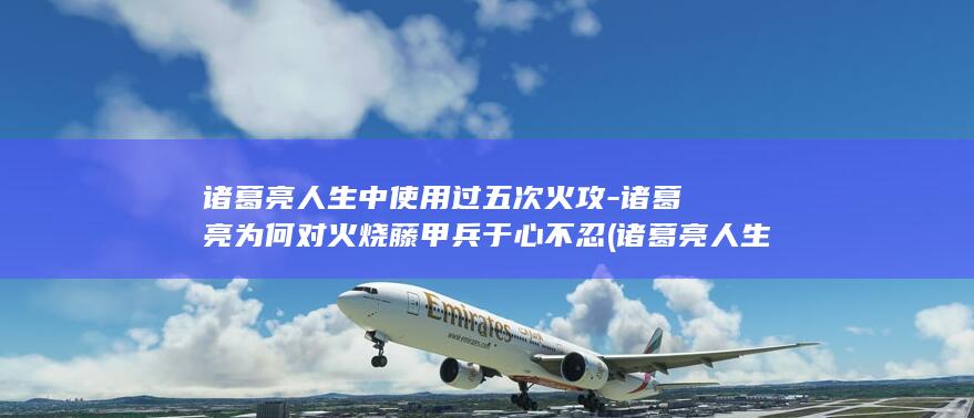 诸葛亮人生中使用过五次火攻-诸葛亮为何对火烧藤甲兵于心不忍 (诸葛亮人生中三件大事)(图1)