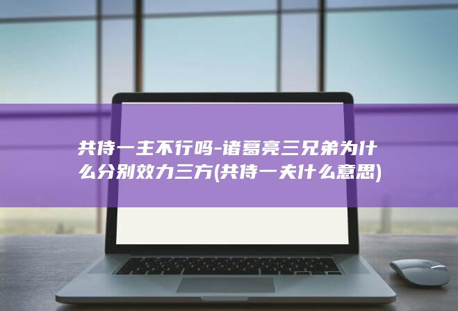 共侍一主不行吗-诸葛亮三兄弟为什么分别效力三方 (共侍一夫什么意思)(图1)