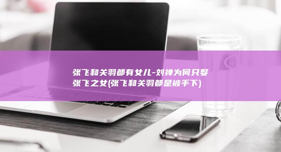 张飞和关羽都有女儿-刘禅为何只娶张飞之女 (张飞和关羽都是被手下)(图1)