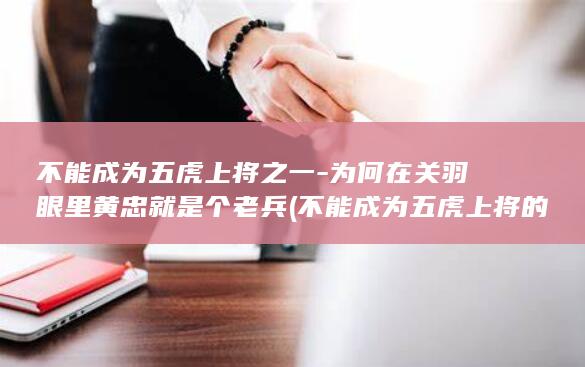 不能成为五虎上将之一-为何在关羽眼里黄忠就是个老兵 (不能成为五虎上将的人)(图1)