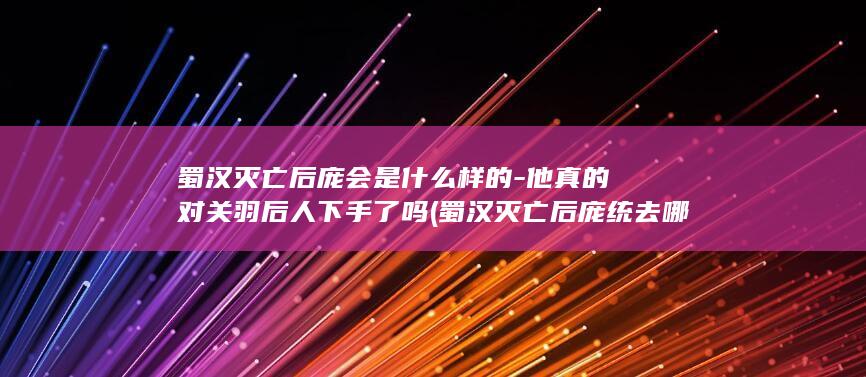 蜀汉灭亡后庞会是什么样的-他真的对关羽后人下手了吗 (蜀汉灭亡后庞统去哪了)(图1)