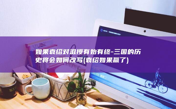 如果袁绍对沮授有始有终-三国的历史将会如何改写 (袁绍如果赢了)(图1)