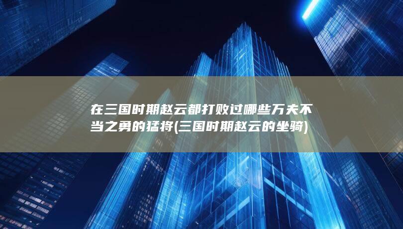 在三国时期赵云都打败过哪些万夫不当之勇的猛将 (三国时期赵云的坐骑)(图1)
