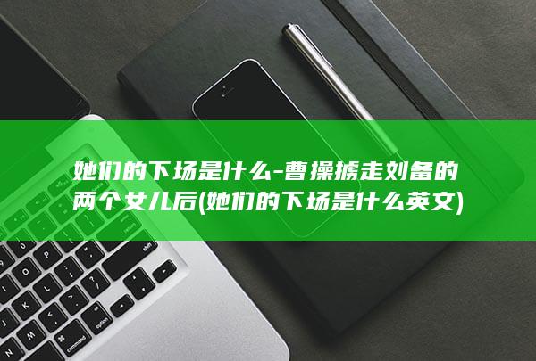 她们的下场是什么-曹操掳走刘备的两个女儿后 (她们的下场是什么英文)(图1)