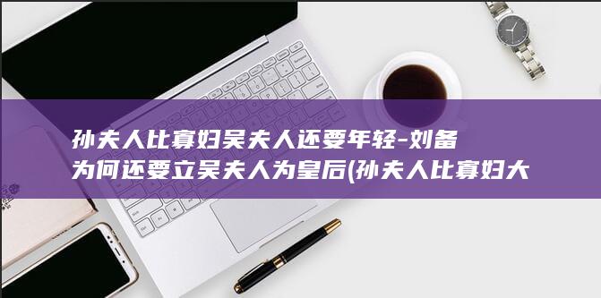 孙夫人比寡妇吴夫人还要年轻-刘备为何还要立吴夫人为皇后 (孙夫人比寡妇大多少岁)(图1)