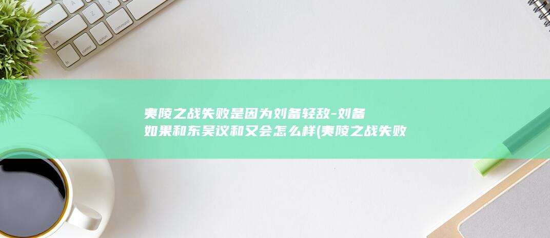 夷陵之战失败是因为刘备轻敌-刘备如果和东吴议和又会怎么样 (夷陵之战失败的原因是什么?)(图1)