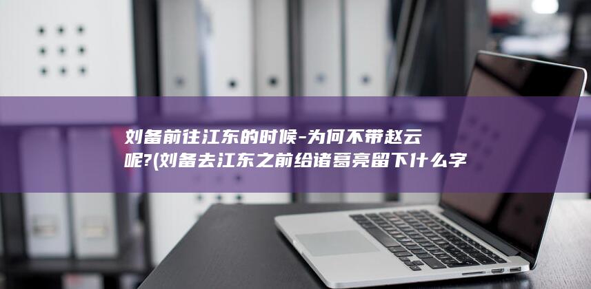 刘备前往江东的时候-为何不带赵云呢? (刘备去江东之前给诸葛亮留下什么字条)(图1)