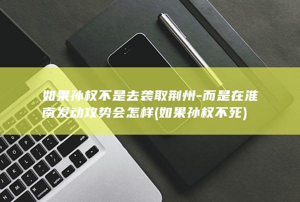 如果孙权不是去袭取荆州-而是在淮南发动攻势会怎样 (如果孙权不死)(图1)