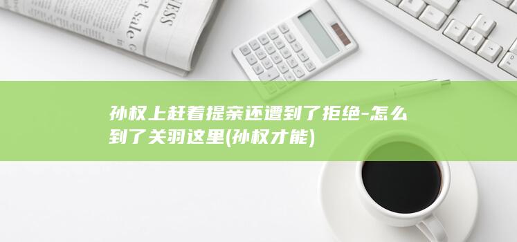 孙权上赶着提亲还遭到了拒绝-怎么到了关羽这里 (孙权才能)(图1)