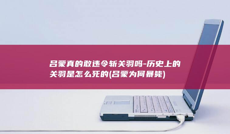 吕蒙真的敢违令斩关羽吗-历史上的关羽是怎么死的 (吕蒙为何暴毙)(图1)