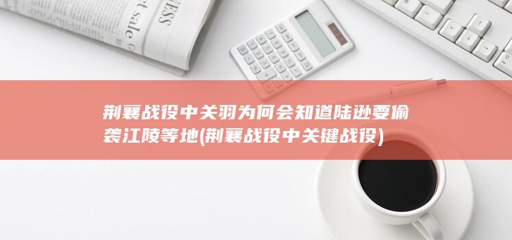 荆襄战役中关羽为何会知道陆逊要偷袭江陵等地 (荆襄战役中关键战役)(图1)