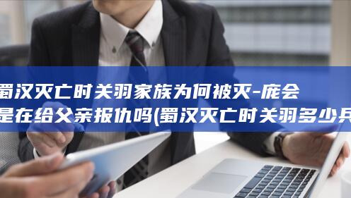 蜀汉灭亡时关羽家族为何被灭-庞会是在给父亲报仇吗 (蜀汉灭亡时关羽多少兵)(图1)