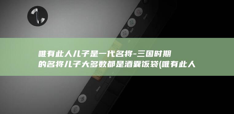 唯有此人儿子是一代名将-三国时期的名将儿子大多数都是酒囊饭袋 (唯有此人儿子不是人)(图1)