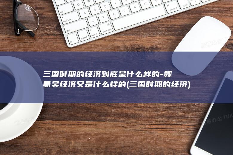 三国时期的经济到底是什么样的-魏蜀吴经济又是什么样的 (三国时期的经济)(图1)