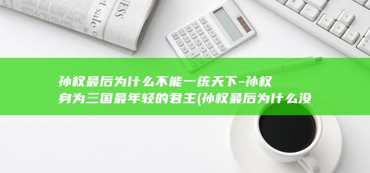 孙权最后为什么不能一统天下-孙权身为三国最年轻的君主 (孙权最后为什么没能统一三国)(图1)