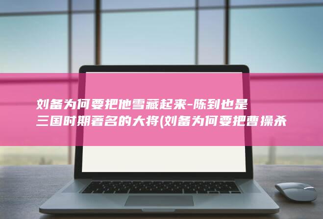 刘备为何要把他雪藏起来-陈到也是三国时期著名的大将 (刘备为何要把曹操杀了)(图1)
