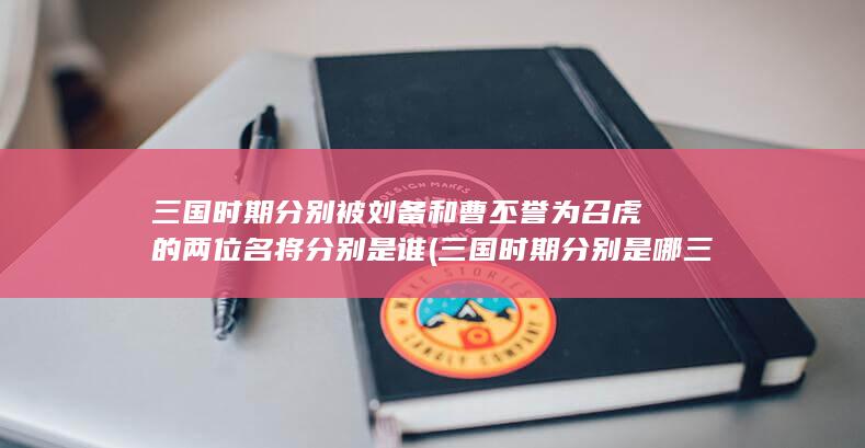 三国时期分别被刘备和曹丕誉为召虎的两位名将分别是谁 (三国时期分别是哪三国)(图1)