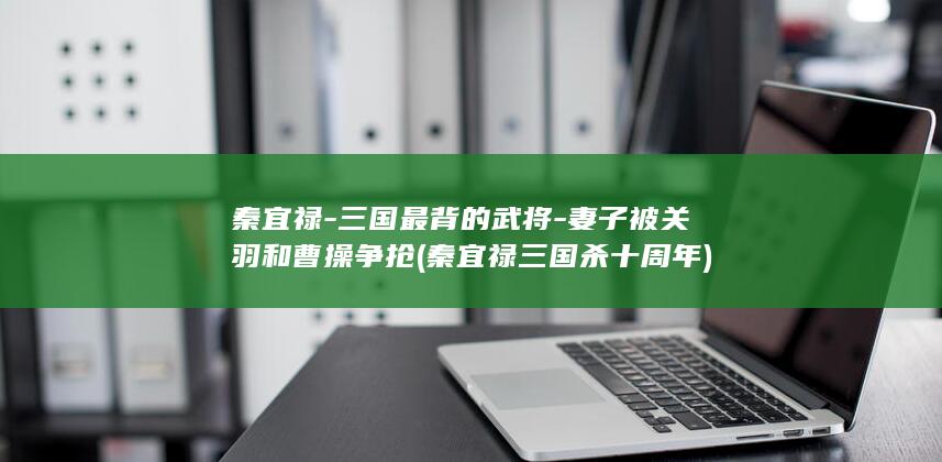 秦宜禄-三国最背的武将-妻子被关羽和曹操争抢 (秦宜禄三国杀十周年)(图1)
