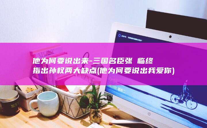 他为何要说出来-三国名臣张纮临终指出孙权两大缺点 (他为何要说出我爱你)(图1)