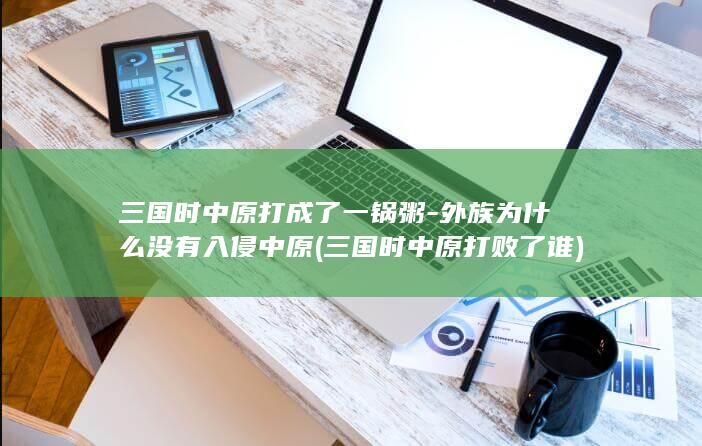 三国时中原打成了一锅粥-外族为什么没有入侵中原 (三国时中原打败了谁)(图1)