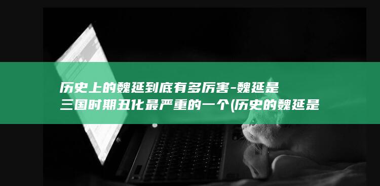 历史上的魏延到底有多厉害-魏延是三国时期丑化最严重的一个 (历史的魏延是忠臣还是反贼)(图1)
