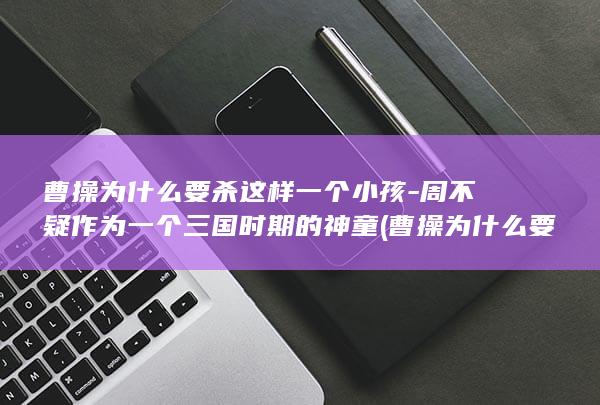曹操为什么要杀这样一个小孩-周不疑作为一个三国时期的神童 (曹操为什么要杀华佗)(图1)