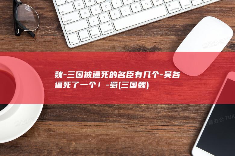 魏-三国被逼死的名臣有几个-吴各逼死了一个！-蜀 (三国 魏)(图1)
