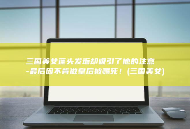 三国美女蓬头发垢却吸引了他的注意-最后因不肯做皇后被赐死！ (三国 美女)(图1)