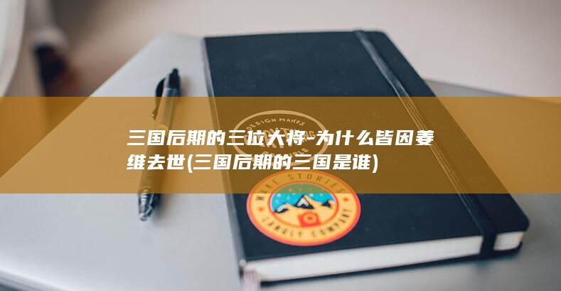 三国后期的三位大将-为什么皆因姜维去世 (三国后期的三国是谁)(图1)