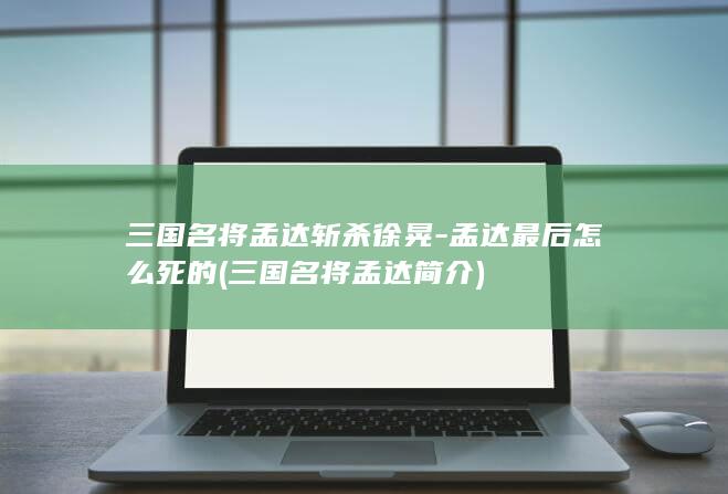 三国名将孟达斩杀徐晃-孟达最后怎么死的 (三国名将孟达简介)(图1)