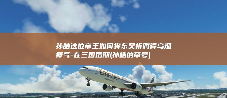 孙皓这位帝王如何将东吴折腾得乌烟瘴气-在三国后期 (孙皓的帝号)(图1)