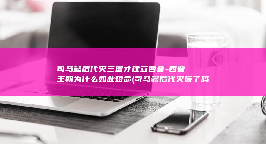 司马懿后代灭三国才建立西晋-西晋王朝为什么如此短命 (司马懿后代灭族了吗)(图1)