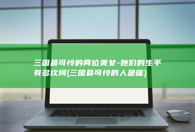 三国最可怜的两位美女-她们的生平有多坎坷 (三国最可怜的人是谁)(图1)