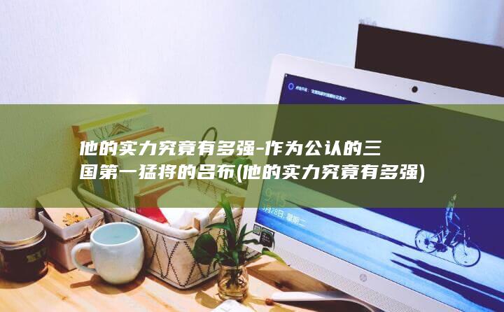 他的实力究竟有多强-作为公认的三国第一猛将的吕布 (他的实力究竟有多强)(图1)