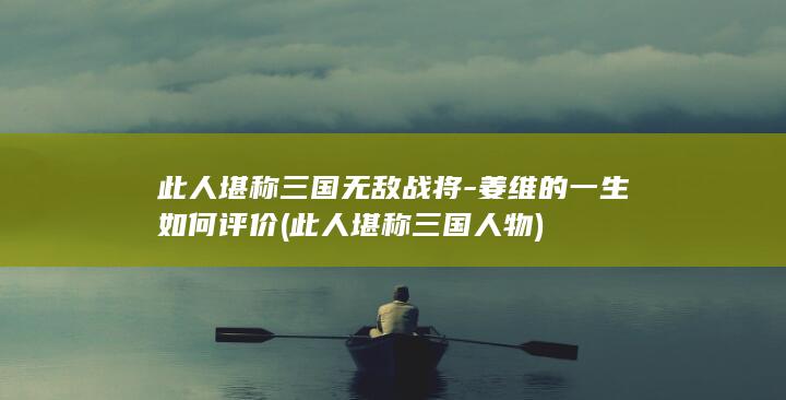 此人堪称三国无敌战将-姜维的一生如何评价 (此人堪称三国人物)(图1)