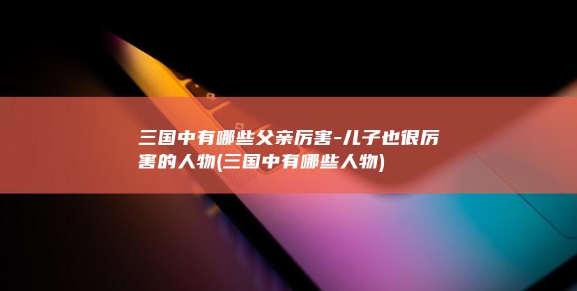 三国中有哪些父亲厉害-儿子也很厉害的人物 (三国中有哪些人物)(图1)