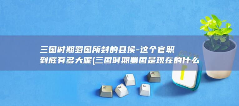 三国时期蜀国所封的县侯-这个官职到底有多大呢 (三国时期蜀国是现在的什么区域)(图1)