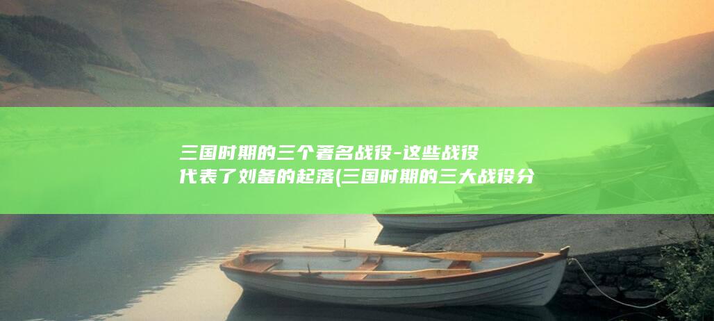 三国时期的三个著名战役-这些战役代表了刘备的起落 (三国时期的三大战役分别是什么?)(图1)
