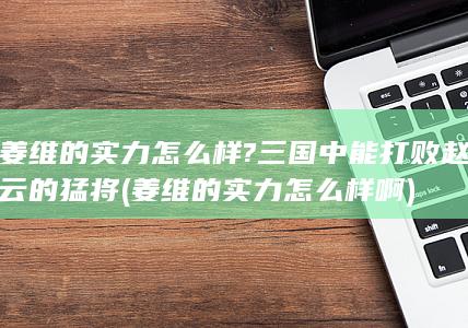 姜维的实力怎么样?三国中能打败赵云的猛将 (姜维的实力怎么样啊)(图1)