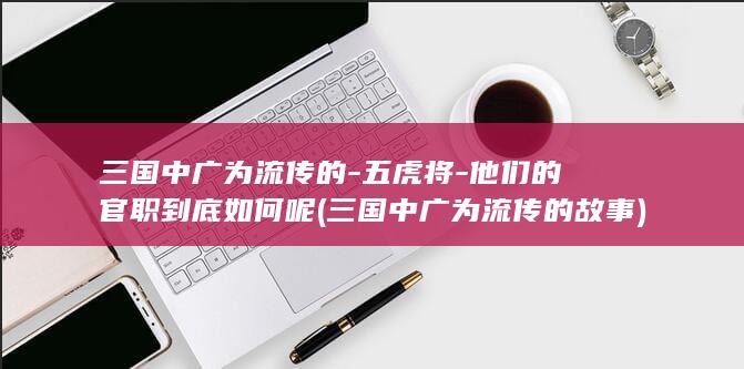 三国中广为流传的-五虎将-他们的官职到底如何呢 (三国中广为流传的故事)(图1)