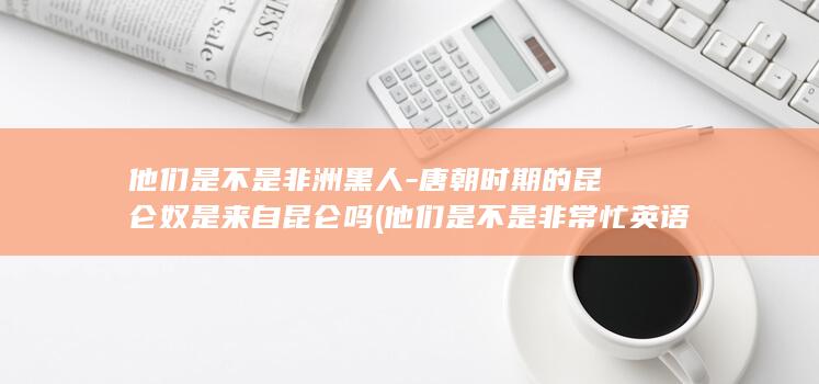 他们是不是非洲黑人-唐朝时期的昆仑奴是来自昆仑吗 (他们是不是非常忙英语)(图1)