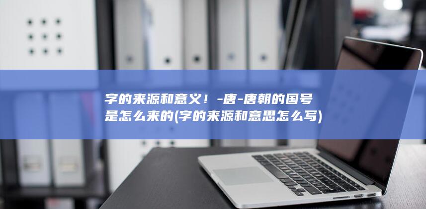 字的来源和意义！-唐-唐朝的国号是怎么来的 (字的来源和意思怎么写)(图1)