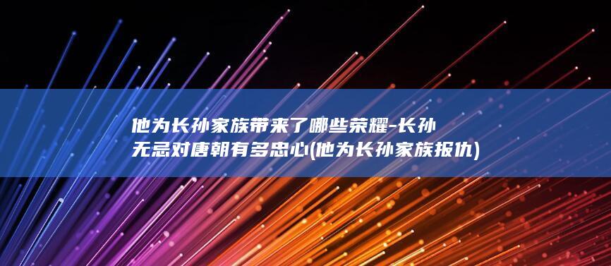 他为长孙家族带来了哪些荣耀-长孙无忌对唐朝有多忠心 (他为长孙家族报仇)(图1)