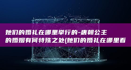 她们的婚礼在哪里举行的-唐朝公主的婚姻有何特殊之处 (她们的婚礼在哪里看)(图1)