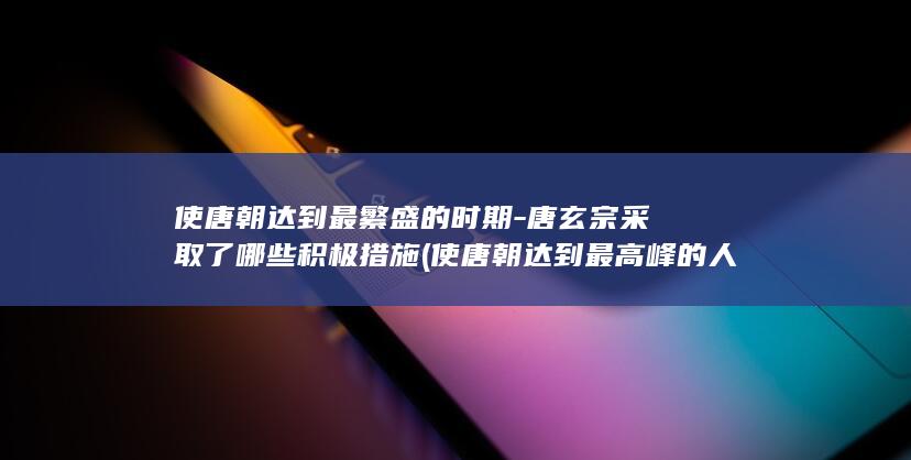 使唐朝达到最繁盛的时期-唐玄宗采取了哪些积极措施 (使唐朝达到最高峰的人)(图1)