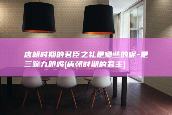 唐朝时期的君臣之礼是哪些的呢-是三跪九叩吗 (唐朝时期的君主)(图1)