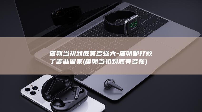 唐朝当初到底有多强大-唐朝都打败了哪些国家 (唐朝当初到底有多强)(图1)